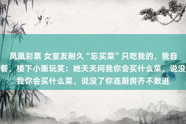 凤凰彩票 女室友耐久“忘买菜”只吃我的，我自后只作念单东说念主餐，楼下小贩玩笑：她天天问我你会买什么菜，说没了你连厨房齐不敢进