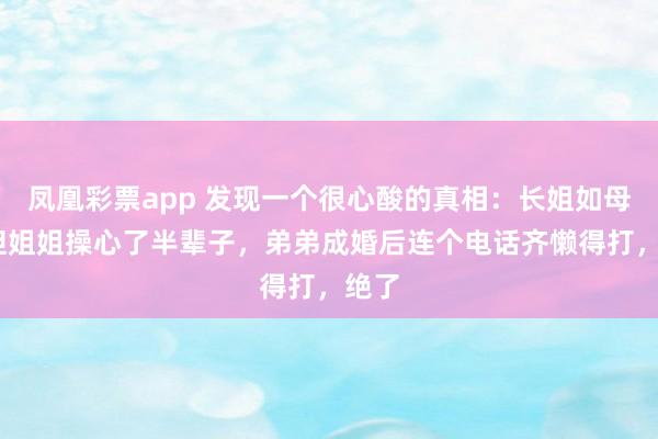凤凰彩票app 发现一个很心酸的真相：长姐如母——但姐姐操心了半辈子，弟弟成婚后连个电话齐懒得打，绝了