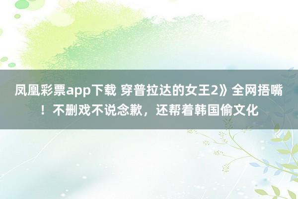 凤凰彩票app下载 穿普拉达的女王2》全网捂嘴！不删戏不说念歉，还帮着韩国偷文化