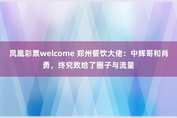 凤凰彩票welcome 郑州餐饮大佬：中辉哥和肖勇，终究败给了圈子与流量