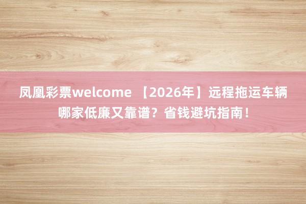凤凰彩票welcome 【2026年】远程拖运车辆哪家低廉又靠谱？省钱避坑指南！