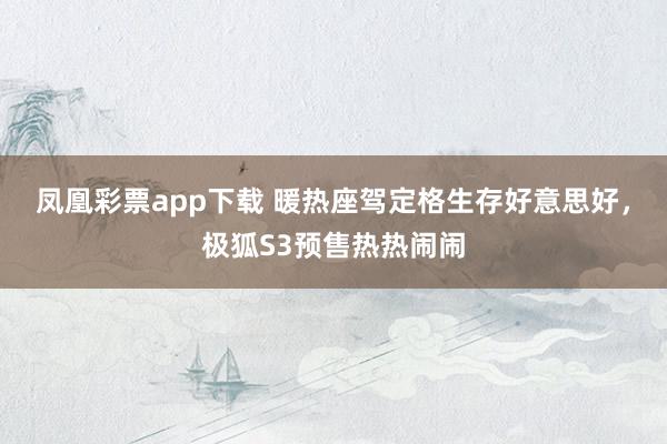 凤凰彩票app下载 暖热座驾定格生存好意思好，极狐S3预售热热闹闹