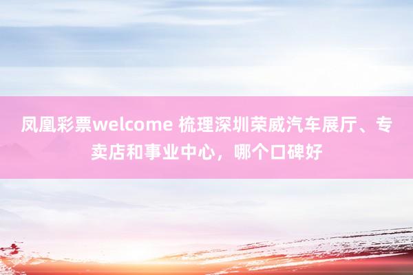 凤凰彩票welcome 梳理深圳荣威汽车展厅、专卖店和事业中心，哪个口碑好
