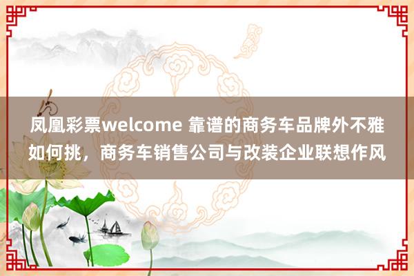 凤凰彩票welcome 靠谱的商务车品牌外不雅如何挑，商务车销售公司与改装企业联想作风