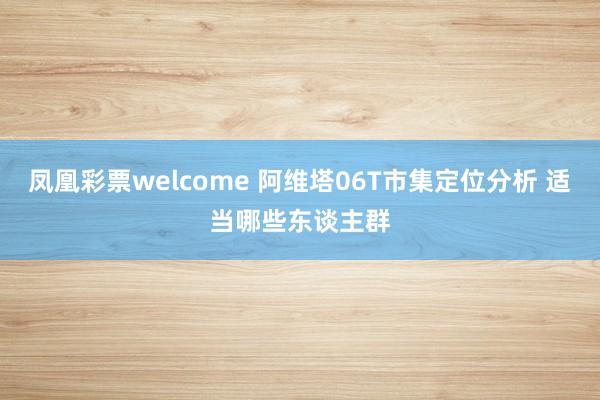 凤凰彩票welcome 阿维塔06T市集定位分析 适当哪些东谈主群