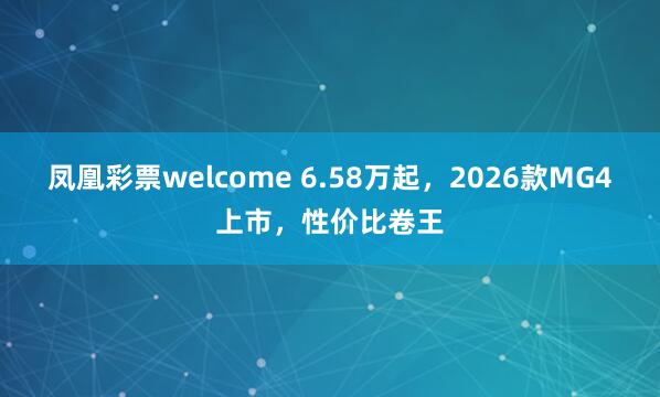 凤凰彩票welcome 6.58万起，2026款MG4上市，性价比卷王