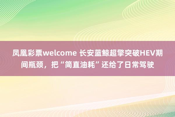 凤凰彩票welcome 长安蓝鲸超擎突破HEV期间瓶颈，把“简直油耗”还给了日常驾驶