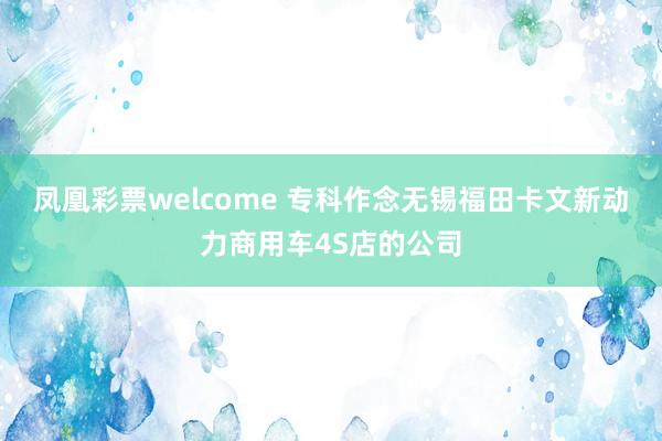 凤凰彩票welcome 专科作念无锡福田卡文新动力商用车4S店的公司