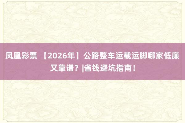凤凰彩票 【2026年】公路整车运载运脚哪家低廉又靠谱？|省钱避坑指南！