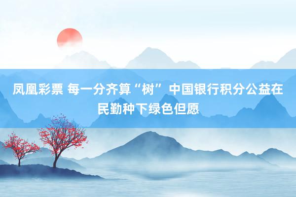 凤凰彩票 每一分齐算“树” 中国银行积分公益在民勤种下绿色但愿