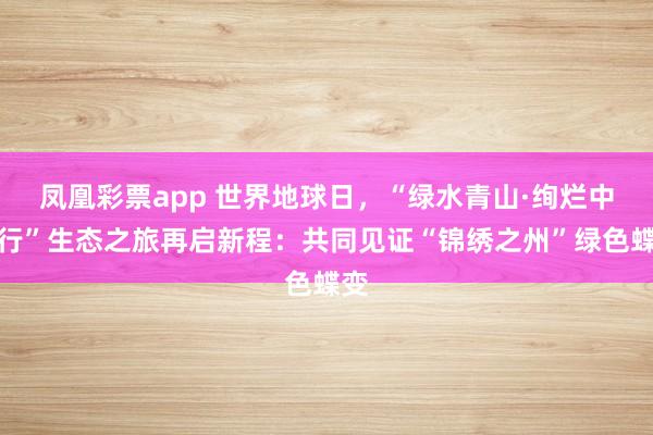 凤凰彩票app 世界地球日，“绿水青山·绚烂中国行”生态之旅再启新程：共同见证“锦绣之州”绿色蝶变