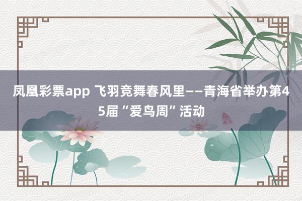 凤凰彩票app 飞羽竞舞春风里——青海省举办第45届“爱鸟周”活动