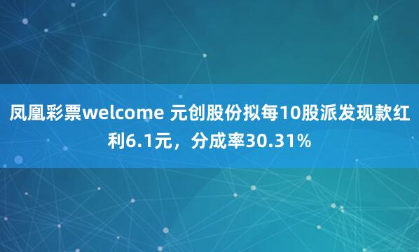 凤凰彩票welcome 元创股份拟每10股派发现款红利6.1元，分成率30.31%