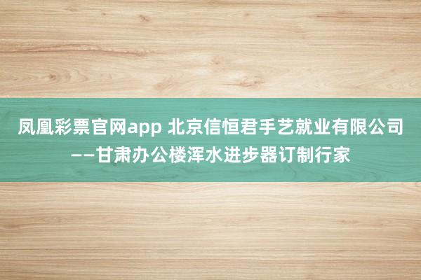 凤凰彩票官网app 北京信恒君手艺就业有限公司——甘肃办公楼浑水进步器订制行家