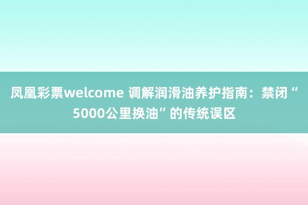 凤凰彩票welcome 调解润滑油养护指南：禁闭“5000公里换油”的传统误区