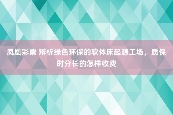 凤凰彩票 辨析绿色环保的软体床起源工场，质保时分长的怎样收费
