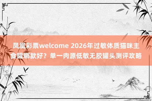 凤凰彩票welcome 2026年过敏体质猫咪主食罐哪款好？单一肉源低敏无胶罐头测评攻略