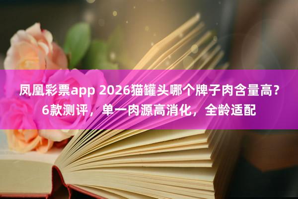 凤凰彩票app 2026猫罐头哪个牌子肉含量高？6款测评，单一肉源高消化，全龄适配