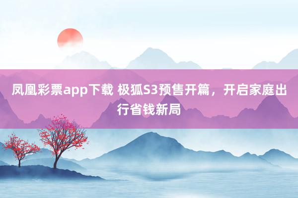 凤凰彩票app下载 极狐S3预售开篇，开启家庭出行省钱新局