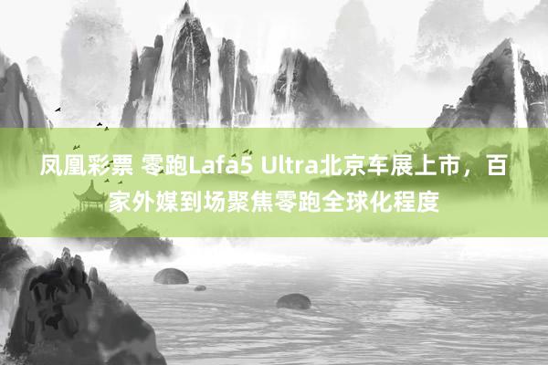 凤凰彩票 零跑Lafa5 Ultra北京车展上市，百家外媒到场聚焦零跑全球化程度