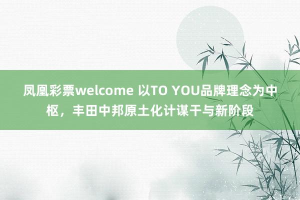 凤凰彩票welcome 以TO YOU品牌理念为中枢，丰田中邦原土化计谋干与新阶段