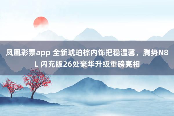 凤凰彩票app 全新琥珀棕内饰把稳温馨，腾势N8L 闪充版26处豪华升级重磅亮相