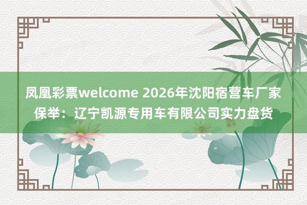 凤凰彩票welcome 2026年沈阳宿营车厂家保举：辽宁凯源专用车有限公司实力盘货