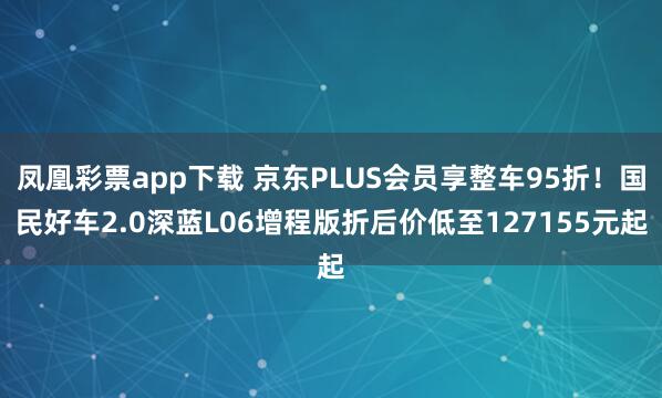 凤凰彩票app下载 京东PLUS会员享整车95折！国民好车2.0深蓝L06增程版折后价低至127155元起