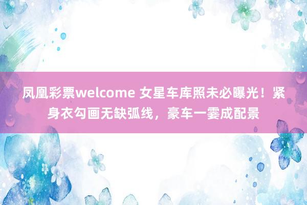 凤凰彩票welcome 女星车库照未必曝光！紧身衣勾画无缺弧线，豪车一霎成配景