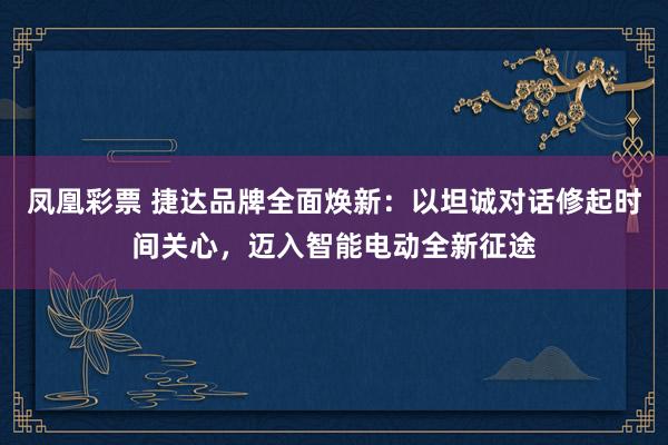 凤凰彩票 捷达品牌全面焕新：以坦诚对话修起时间关心，迈入智能电动全新征途
