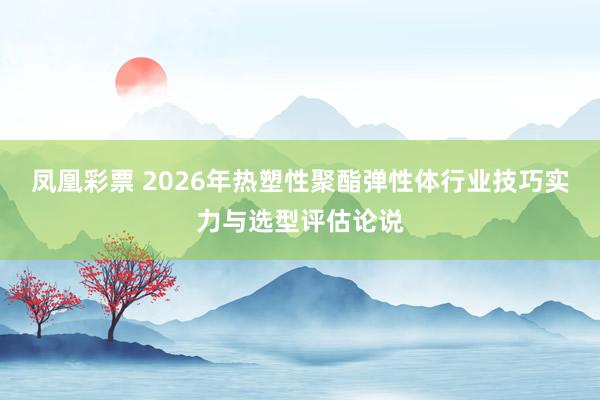 凤凰彩票 2026年热塑性聚酯弹性体行业技巧实力与选型评估论说