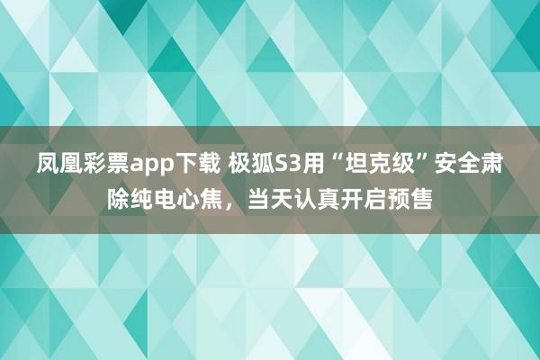 凤凰彩票app下载 极狐S3用“坦克级”安全肃除纯电心焦，当天认真开启预售