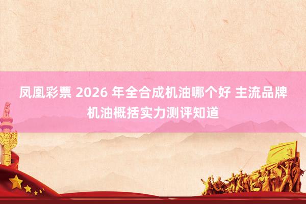 凤凰彩票 2026 年全合成机油哪个好 主流品牌机油概括实力测评知道