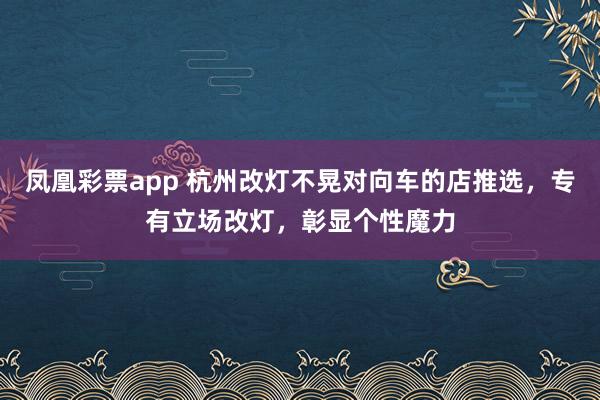 凤凰彩票app 杭州改灯不晃对向车的店推选，专有立场改灯，彰显个性魔力