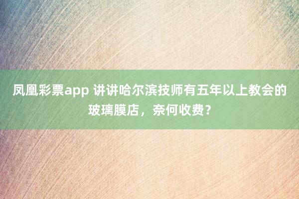 凤凰彩票app 讲讲哈尔滨技师有五年以上教会的玻璃膜店，奈何收费？