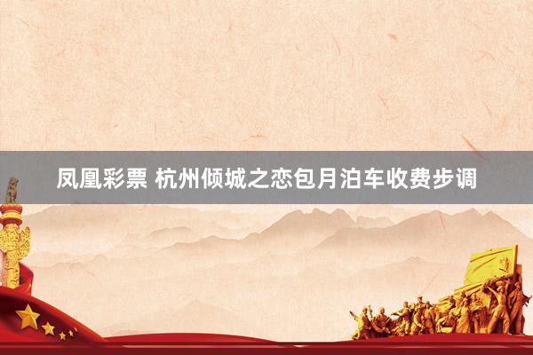 凤凰彩票 杭州倾城之恋包月泊车收费步调