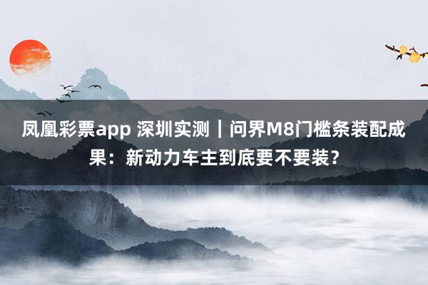 凤凰彩票app 深圳实测｜问界M8门槛条装配成果：新动力车主到底要不要装？