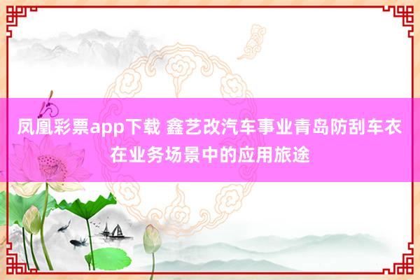 凤凰彩票app下载 鑫艺改汽车事业青岛防刮车衣在业务场景中的应用旅途