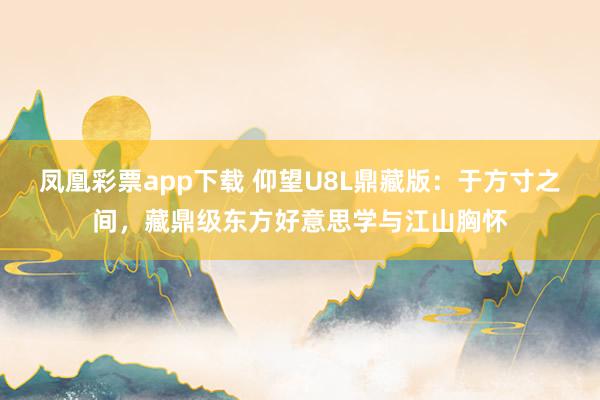 凤凰彩票app下载 仰望U8L鼎藏版：于方寸之间，藏鼎级东方好意思学与江山胸怀