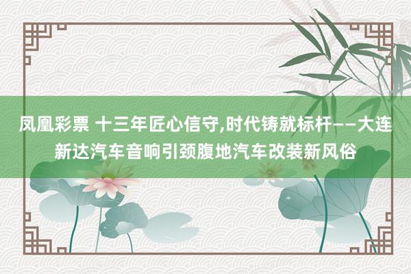 凤凰彩票 十三年匠心信守，时代铸就标杆——大连新达汽车音响引颈腹地汽车改装新风俗
