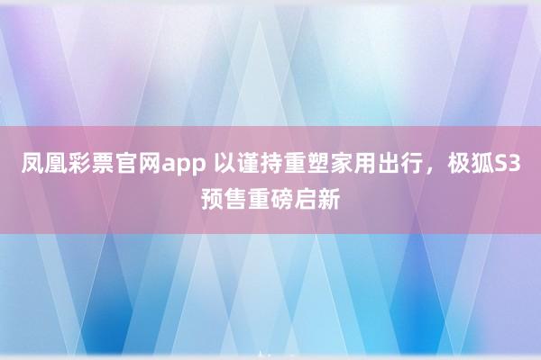 凤凰彩票官网app 以谨持重塑家用出行，极狐S3预售重磅启新