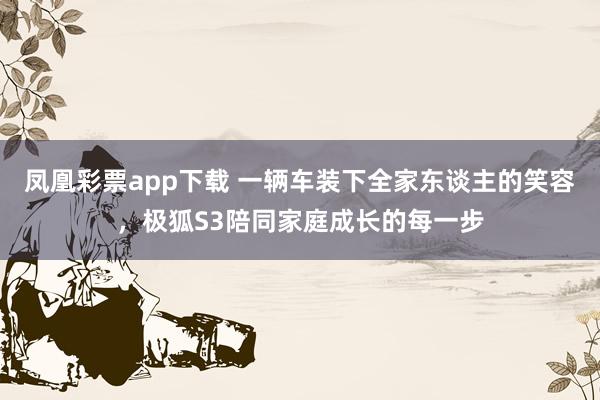 凤凰彩票app下载 一辆车装下全家东谈主的笑容，极狐S3陪同家庭成长的每一步