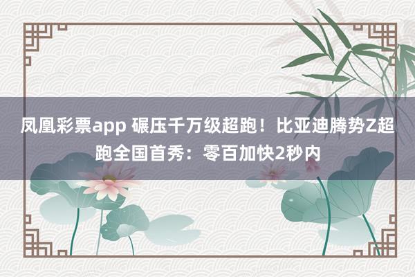 凤凰彩票app 碾压千万级超跑！比亚迪腾势Z超跑全国首秀：零百加快2秒内