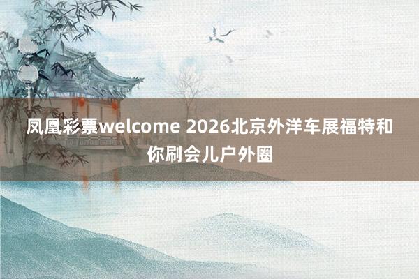 凤凰彩票welcome 2026北京外洋车展福特和你刷会儿户外圈