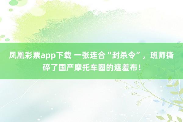 凤凰彩票app下载 一张连合“封杀令”，班师撕碎了国产摩托车圈的遮羞布！