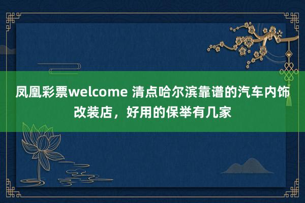 凤凰彩票welcome 清点哈尔滨靠谱的汽车内饰改装店，好用的保举有几家