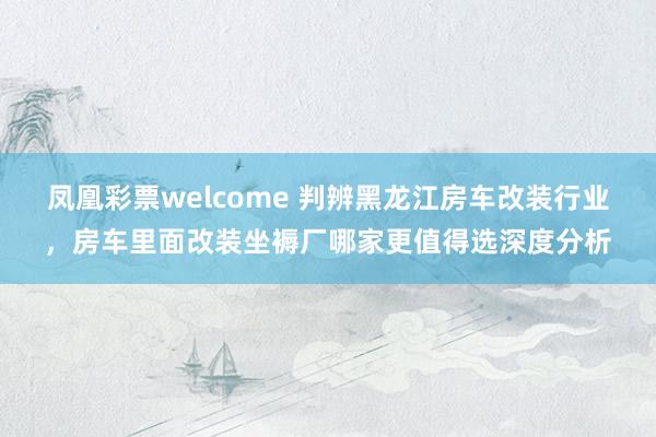 凤凰彩票welcome 判辨黑龙江房车改装行业，房车里面改装坐褥厂哪家更值得选深度分析
