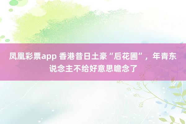 凤凰彩票app 香港昔日土豪“后花圃”，年青东说念主不给好意思瞻念了