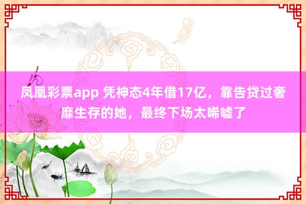 凤凰彩票app 凭神态4年借17亿，靠告贷过奢靡生存的她，最终下场太唏嘘了