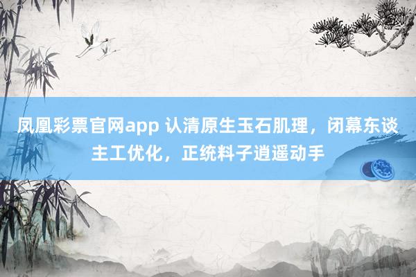 凤凰彩票官网app 认清原生玉石肌理，闭幕东谈主工优化，正统料子逍遥动手